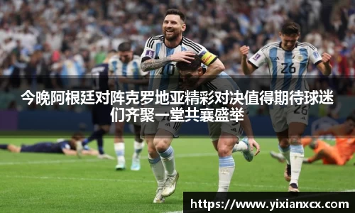 今晚阿根廷对阵克罗地亚精彩对决值得期待球迷们齐聚一堂共襄盛举
